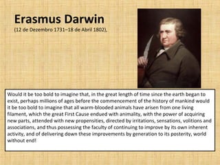 Would it be too bold to imagine that, in the great length of time since the earth began to
exist, perhaps millions of ages before the commencement of the history of mankind would
it be too bold to imagine that all warm-blooded animals have arisen from one living
filament, which the great First Cause endued with animality, with the power of acquiring
new parts, attended with new propensities, directed by irritations, sensations, volitions and
associations, and thus possessing the faculty of continuing to improve by its own inherent
activity, and of delivering down these improvements by generation to its posterity, world
without end!
Erasmus Darwin
(12 de Dezembro 1731–18 de Abril 1802),
 
