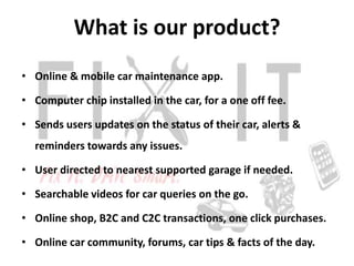 What is our product?
• Online & mobile car maintenance app.

• Computer chip installed in the car, for a one off fee.

• Sends users updates on the status of their car, alerts &
  reminders towards any issues.

• User directed to nearest supported garage if needed.

• Searchable videos for car queries on the go.

• Online shop, B2C and C2C transactions, one click purchases.

• Online car community, forums, car tips & facts of the day.
 
