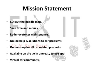 Mission Statement
• Cut out the middle man.

• Save time and money.

• Re-innovate car maintenance.

• Online help & solutions to car problems.

• Online shop for all car related products.

• Available on the go in one easy to use app.

• Virtual car community.
 