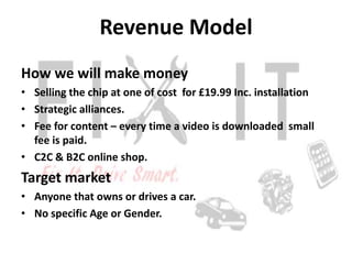Revenue Model
How we will make money
• Selling the chip at one of cost for £19.99 Inc. installation
• Strategic alliances.
• Fee for content – every time a video is downloaded small
  fee is paid.
• C2C & B2C online shop.
Target market
• Anyone that owns or drives a car.
• No specific Age or Gender.
 