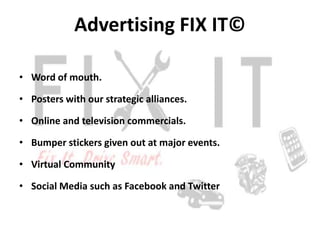 Advertising FIX IT©

• Word of mouth.

• Posters with our strategic alliances.

• Online and television commercials.

• Bumper stickers given out at major events.

• Virtual Community

• Social Media such as Facebook and Twitter
 