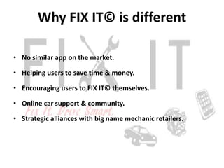 Why FIX IT© is different

• No similar app on the market.

• Helping users to save time & money.

• Encouraging users to FIX IT© themselves.

• Online car support & community.

• Strategic alliances with big name mechanic retailers.
 