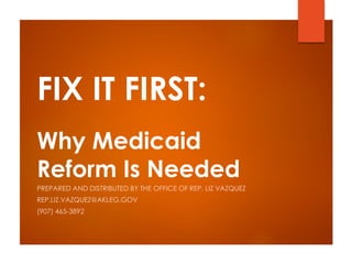 FIX IT FIRST:
Why Medicaid
Reform Is Needed
PREPARED AND DISTRIBUTED BY THE OFFICE OF REP. LIZ VAZQUEZ
REP.LIZ.VAZQUEZ@AKLEG.GOV
(907) 465-3892
 