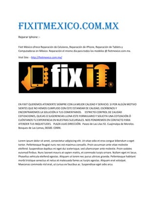 Fixitmexico.com.mx
Reparar Iphone :-
Fixit México ofrece Reparación de Celulares, Reparación de iPhone, Reparación de Tablets y
Computadoras en México. Reparación el mismo día para todos los modelos @ fixitmexico.com.mx.
Visit Site: - http://fixitmexico.com.mx/
EN FIXIT QUEREMOS ATENDERTE SIEMPRE CON LA MEJOR CALIDAD Y SERVICIO. SI POR ALGÚN MOTIVO
SIENTES QUE NO HEMOS CUMPLIDO CON ESTE ESTANDAR DE CALIDAD, ESCRÍBENOS Y
ENCONTRAREMOS LA SOLUCIÓN A TUS COMENTARIOS. ESTRICTO CONTROL DE CALIDAD
COTIZACIONES, QUEJAS O SUGERENCIAS LLENA ESTE FORMULARIO Y SOLICITA UNA COTIZACIÓN Ó
CUÉNTANOS TU EXPERIENCIA EN NUESTRAS SUCURSALES. NOS PONDREMOS EN CONTACTO PARA
ATENDER TUS INQUIETUDES. PLAZA LILAS DIRECCIÓN: Paseo de Las Lilas 92. Cuajimalpa de Morelos.
Bosques de Las Lomas, 06500. CDMX.
Lorem ipsum dolor sit amet, consectetur adipiscing elit. Ut vitae odio et eros congue bibendum a eget
tortor. Pellentesque feugiat nunc nec est maximus convallis. Proin accumsan ante vitae molestie
eleifend. Suspendisse dapibus mi eget dui scelerisque, sed ullamcorper ante molestie. Proin sodales
euismod finibus. Nunc laoreet mauris at sapien mattis, et commodo turpis ornare. Nullam eget mi lacus.
Phasellus vehicula eleifend egestas. Aliquam ut lorem nec purus ultrices gravida. Pellentesque habitant
morbi tristique senectus et netus et malesuada fames ac turpis egestas. Aliquam erat volutpat.
Maecenas commodo nisl erat, ut cursus ex faucibus ac. Suspendisse eget odio arcu.
 