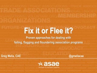 Fix it or Flee it?
Proven approaches for dealing with
failing, flagging and floundering association programs
Greg Melia, CAE @gmeliacae
 
