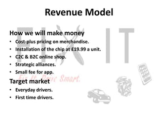 Revenue Model
How we will make money
•   Cost-plus pricing on merchandise.
•   Installation of the chip at £19.99 a unit.
...