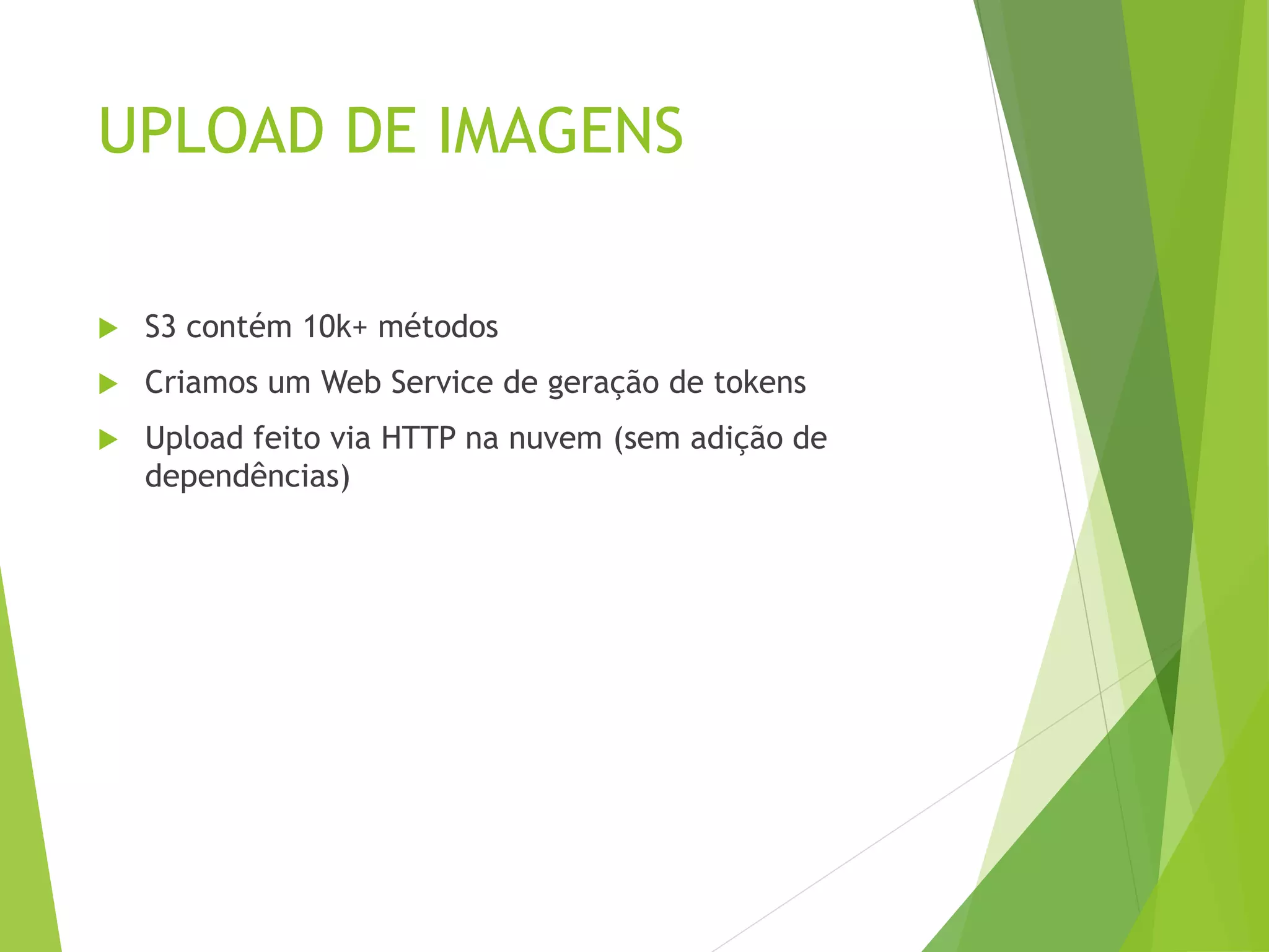 UPLOAD DE IMAGENS
 S3 contém 10k+ métodos
 Criamos um Web Service de geração de tokens
 Upload feito via HTTP na nuvem (sem adição de
dependências)
 