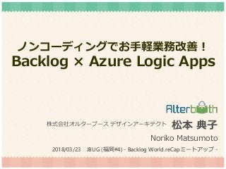 ノンコーディングでお手軽業務改善！
Backlog × Azure Logic Apps
松本 典子
Noriko Matsumoto
株式会社オルターブース デザインアーキテクト
2018/03/23 JBUG (福岡#4) - Backlog World reCapミートアップ -
 