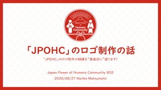 「JPOHC」のロゴ制作の話
「JPOHC」のロゴ制作の経緯を“真面目に”語ります！
Japan Power of Humans Community #02
2020/08/27 Noriko Matsumoto
 