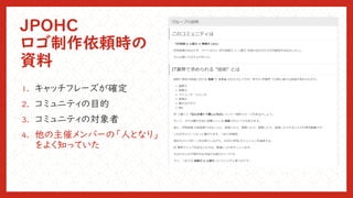 JPOHC
ロゴ制作依頼時の
資料
1. キャッチフレーズが確定
2. コミュニティの目的
3. コミュニティの対象者
4. 他の主催メンバーの「人となり」
をよく知っていた
 