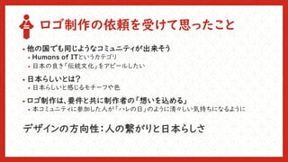 ロゴ制作の依頼を受けて思ったこと
• 他の国でも同じようなコミュニティが出来そう
• Humans of ITというカテゴリ
• 日本の良き「伝統文化」をアピールしたい
• 日本らしいとは？
• 日本らしいと感じるモチーフや色
• ロゴ制作は、要件と共に制作者の「想いを込める」
• 本コミュニティに参加した人が「ハレの日」のように清々しい気持ちになるように
デザインの方向性：人の繋がりと日本らしさ
 