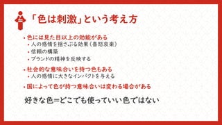「色は刺激」という考え方
• 色には見た目以上の効能がある
• 人の感情を揺さぶる効果（喜怒哀楽）
• 信頼の構築
• ブランドの精神を反映する
• 社会的な意味合いを持つ色もある
• 人の感情に大きなインパクトを与える
• 国によって色が持つ意味合いは変わる場合がある
好きな色＝どこでも使っていい色ではない
 
