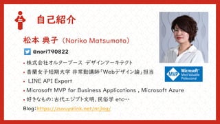 自己紹介
• 株式会社オルターブース デザインアーキテクト
• 香蘭女子短期大学 非常勤講師「Webデザイン論」担当
• LINE API Expert
• Microsoft MVP for Business Applications , Microsoft Azure
• 好きなもの：古代エジプト文明、民俗学 etc…
松本 典子（Noriko Matsumoto）
@nori790822
Blog：https://zuvuyalink.net/nrjlog/
 