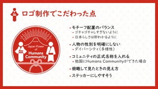 ロゴ制作でこだわった点
• モチーフ配置のバランス
• ゴチャゴチャしすぎないように
• 日本らしさは即わかるように
• 人物の性別を明確にしない
• ダイバーシティ（多様性）
• コミュニティの正式名称を入れる
• 他国にHumans Communityができた場合
• 俯瞰して見たときの見え方
• ステッカーにしやすそう
 