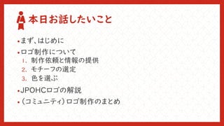 本日お話したいこと
•まず、はじめに
•ロゴ制作について
1. 制作依頼と情報の提供
2. モチーフの選定
3. 色を選ぶ
•JPOHCロゴの解説
•（コミュニティ）ロゴ制作のまとめ
 