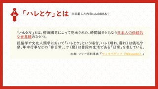 「ハレとケ」とは
「ハレとケ」とは、柳田國男によって見出された、時間論をともなう日本人の伝統的
な世界観のひとつ。
民俗学や文化人類学において「ハレとケ」という場合、ハレ（晴れ、霽れ）は儀礼や
祭、年中行事などの「非日常」、ケ（褻）は普段の生活である「日常」を表している。
出典: フリー百科事典『ウィキペディア（Wikipedia）』
※記載した内容には諸説あり
 
