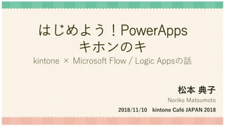 はじめよう！PowerApps
キホンのキ
kintone × Microsoft Flow / Logic Appsの話
松本 典子
Noriko Matsumoto
2018/11/10 kintone Café JAPAN 2018
 