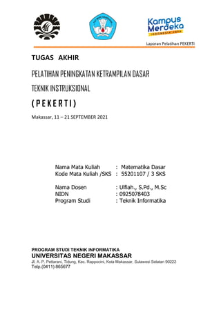 Laporan Pelatihan PEKERTI
TUGAS AKHIR
PELATIHAN PENINGKATAN KETRAMPILAN DASAR
TEKNIK INSTRUKSIONAL
( P E K E R T I )
Makassar, 11 – 21 SEPTEMBER 2021
Nama Mata Kuliah : Matematika Dasar
Kode Mata Kuliah /SKS : 55201107 / 3 SKS
Nama Dosen : Ulfiah., S.Pd., M.Sc
NIDN : 0925078403
Program Studi : Teknik Informatika
PROGRAM STUDI TEKNIK INFORMATIKA
UNIVERSITAS NEGERI MAKASSAR
Jl. A. P. Pettarani, Tidung, Kec. Rappocini, Kota Makassar, Sulawesi Selatan 90222
Telp.(0411) 865677
 