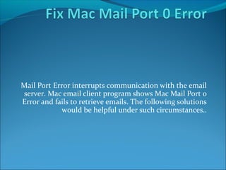 Mail Port Error interrupts communication with the email 
server. Mac email client program shows Mac Mail Port 0 
Error and fails to retrieve emails. The following solutions 
would be helpful under such circumstances.. 
 