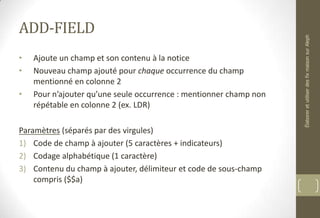 ADD-FIELD
• Ajoute un champ et son contenu à la notice
• Nouveau champ ajouté pour chaque occurrence du champ
mentionné en colonne 2
• Pour n’ajouter qu’une seule occurrence : mentionner champ non
répétable en colonne 2 (ex. LDR)
Paramètres (séparés par des virgules)
1) Code de champ à ajouter (5 caractères + indicateurs)
2) Codage alphabétique (1 caractère)
3) Contenu du champ à ajouter, délimiteur et code de sous-champ
compris ($$a)
ÉlaboreretutiliserdesfixmaisonsurAleph
 