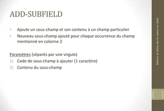 ADD-SUBFIELD
• Ajoute un sous-champ et son contenu à un champ particulier
• Nouveau sous-champ ajouté pour chaque occurrence du champ
mentionné en colonne 2
Paramètres (séparés par une virgule)
1) Code de sous-champ à ajouter (1 caractère)
2) Contenu du sous-champ
ÉlaboreretutiliserdesfixmaisonsurAleph
 