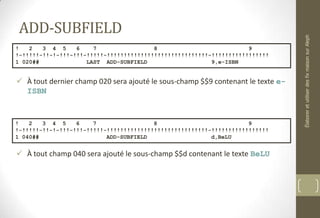 ADD-SUBFIELD
 À tout dernier champ 020 sera ajouté le sous-champ $$9 contenant le texte e-
ISBN
 À tout champ 040 sera ajouté le sous-champ $$d contenant le texte BeLU
! 2 3 4 5 6 7 8 9
!-!!!!!-!!-!-!!!-!!!-!!!!!-!!!!!!!!!!!!!!!!!!!!!!!!!!!!!!-!!!!!!!!!!!!!!!!!
1 020## LAST ADD-SUBFIELD 9,e-ISBN
! 2 3 4 5 6 7 8 9
!-!!!!!-!!-!-!!!-!!!-!!!!!-!!!!!!!!!!!!!!!!!!!!!!!!!!!!!!-!!!!!!!!!!!!!!!!!
1 040## ADD-SUBFIELD d,BeLU
ÉlaboreretutiliserdesfixmaisonsurAleph
 