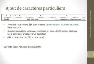 Ajout de caractères particuliers
 Ajoute le sous-champ $$h avec le texte [ressource électronique]
dans tout 245
 Ajout de caractères spéciaux en utilisant les codes ASCII (valeur décimale
sur 3 positions) précédés d’un backslash
 091 = caractère [ et 093 = caractère ]
Voir liste codes ASCII sur dias suivantes
! 2 3 4 5 6 7 8 9
!-!!!!!-!!-!-!!!-!!!-!!!!!-!!!!!!!!!!!!!!!!!!!!!!!!!!!!!!-!!!!!!!!!!!!!!!!!!!!!!!!!!!!!!!!
1 245## ADD-SUBFIELD h,091ressource électronique093
ÉlaboreretutiliserdesfixmaisonsurAleph
 