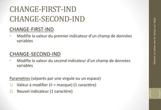 CHANGE-FIRST-IND
CHANGE-SECOND-IND
CHANGE-FIRST-IND
• Modifie la valeur du premier indicateur d’un champ de données
variables
CHANGE-SECOND-IND
• Modifie la valeur du second indicateur d’un champ de données
variables
Paramètres (séparés par une virgule ou un espace)
1) Valeur à modifier (# = masque) (1 caractère)
2) Nouvel indicateur (1 caractère)
ÉlaboreretutiliserdesfixmaisonsurAleph
 