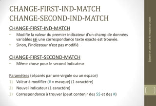 CHANGE-FIRST-IND-MATCH
CHANGE-SECOND-IND-MATCH
CHANGE-FIRST-IND-MATCH
• Modifie la valeur du premier indicateur d’un champ de données
variables ssi une correspondance texte exacte est trouvée.
• Sinon, l’indicateur n’est pas modifié
CHANGE-FIRST-SECOND-MATCH
• Même chose pour le second indicateur
Paramètres (séparés par une virgule ou un espace)
1) Valeur à modifier (# = masque) (1 caractère)
2) Nouvel indicateur (1 caractère)
3) Correspondance à trouver (peut contenir des $$ et des #)
ÉlaboreretutiliserdesfixmaisonsurAleph
 