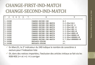 CHANGE-FIRST-IND-MATCH
CHANGE-SECOND-IND-MATCH
 En Marc21, le 2e indicateur du 240 indique le nombre de caractères à
exclure pour l’indexation liste
 Or, dans des notices importées, l’exclusion des articles initiaux se fait via les
NSB-NSE (<< et >>) → à corriger
! 2 3 4 5 6 7 8 9
!-!!!!!-!!-!-!!!-!!!-!!!!!-!!!!!!!!!!!!!!!!!!!!!!!!!!!!!!-!!!!!!!!!!!!!!!!!!!!
1 240## CHANGE-SECOND-IND #,0
2 240#0 CHANGE-SECOND-IND-MATCH 0,2,$$a<<A>>
2 240#0 CHANGE-SECOND-IND-MATCH 0,2,$$a<<#'>>
2 240#0 CHANGE-SECOND-IND-MATCH 0,3,$$a<<##'>>
2 240#0 CHANGE-SECOND-IND-MATCH 0,3,$$a<<##->>
3 240#0 CHANGE-SECOND-IND-MATCH 0,3,$$a<<##>>#
3 240#0 CHANGE-SECOND-IND-MATCH 0,4,$$a<<###>>#
3 240#0 CHANGE-SECOND-IND-MATCH 0,5,$$a<<####>>#
3 240#0 CHANGE-SECOND-IND-MATCH 0,6,$$a<<#####>>#
3 240#0 CHANGE-SECOND-IND-MATCH 0,7,$$a<<######>>#
4 240## REPLACE-STRING <<,
4 240## REPLACE-STRING >>,
ÉlaboreretutiliserdesfixmaisonsurAleph
 