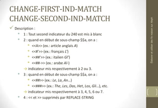CHANGE-FIRST-IND-MATCH
CHANGE-SECOND-IND-MATCH
 Description :
• 1 : Tout second indicateur du 240 est mis à blanc
• 2 : quand en début de sous-champ $$a, on a :
• <<A>> (ex.: article anglais A)
• <<#'>> (ex.: français L’)
• <<##'>> (ex.: italien Gl’)
• <<##->> (ex.: arabe Al-)
→ indicateur mis respectivement à 2 ou 3.
• 3 : quand en début de sous-champ $$a, on a :
• <<##>> (ex.: Le, La, An…)
• <<###>> (ex.: The, Les, Das, Het, Los, Gli…), etc.
→ indicateur mis respectivement à 3, 4, 5, 6 ou 7.
• 4 : << et >> supprimés par REPLACE-STRING
ÉlaboreretutiliserdesfixmaisonsurAleph
 