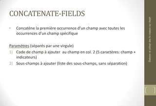 CONCATENATE-FIELDS
• Concatène la première occurrence d’un champ avec toutes les
occurrences d’un champ spécifique
Paramètres (séparés par une virgule)
1) Code de champ à ajouter au champ en col. 2 (5 caractères: champ +
indicateurs)
2) Sous-champs à ajouter (liste des sous-champs, sans séparation)
ÉlaboreretutiliserdesfixmaisonsurAleph
 
