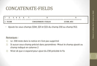 CONCATENATE-FIELDS
• Ajoute les sous-champs $$M, $$f et $$5 du champ Z30 au champ 952.
Remarques :
1) Le Z30 reste dans la notice et n’est pas supprimé
2) Si aucun sous-champ précisé dans paramètres tout le champ ajouté au
champ indiqué en colonne 2
3) N’est ok que si expand pour ajout du Z30 précède le fix
! 2 3 4 5 6 7 8 9
!-!!!!!-!!-!-!!!-!!!-!!!!!-!!!!!!!!!!!!!!!!!!!!!!!!!!!!!!-!!!!!!!!!!!!!!!!!
1 952## CONCATENATE-FIELDS Z30##,M5f
ÉlaboreretutiliserdesfixmaisonsurAleph
 