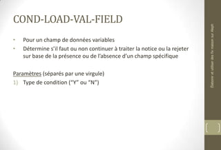 COND-LOAD-VAL-FIELD
• Pour un champ de données variables
• Détermine s’il faut ou non continuer à traiter la notice ou la rejeter
sur base de la présence ou de l’absence d’un champ spécifique
Paramètres (séparés par une virgule)
1) Type de condition (“Y” ou “N”)
ÉlaboreretutiliserdesfixmaisonsurAleph
 