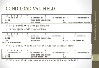 COND-LOAD-VAL-FIELD
 S’il y a un 041  ne traite pas la notice
 Si non, ajoute le 599 et son contenu
 S’il y a un 502  traite la notice et ajoute le 655 et son contenu
 S’il y a un 111  traite la notice et place le 1er indicateur du 245 à 1
! 2 3 4 5 6 7 8 9
!-!!!!!-!!-!-!!!-!!!-!!!!!-!!!!!!!!!!!!!!!!!!!!!!!!!!!!!!-!!!!!!!!!!!!!!!!!!!!!!!!!
1 041## COND-LOAD-VAL-FIELD Y
2 LDR ADD-FIELD 599 ,L,$$aINDIQUER LANGUE
! 2 3 4 5 6 7 8 9
!-!!!!!-!!-!-!!!-!!!-!!!!!-!!!!!!!!!!!!!!!!!!!!!!!!!!!!!!-!!!!!!!!!!!!!!!!!!!!!!!!!
1 502## COND-LOAD-VAL-FIELD N
2 LDR ADD-FIELD 655 4,L,$$aThèses et
écrits académiques
! 2 3 4 5 6 7 8 9
!-!!!!!-!!-!-!!!-!!!-!!!!!-!!!!!!!!!!!!!!!!!!!!!!!!!!!!!!-!!!!!!!!!!!!!!!!!!!!!!!!!
1 111## COND-LOAD-VAL-FIELD N
2 2450# CHANGE-FIRST-IND 0,1
ÉlaboreretutiliserdesfixmaisonsurAleph
 