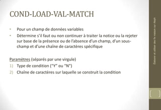 COND-LOAD-VAL-MATCH
• Pour un champ de données variables
• Détermine s’il faut ou non continuer à traiter la notice ou la rejeter
sur base de la présence ou de l’absence d’un champ, d’un sous-
champ et d’une chaîne de caractères spécifique
Paramètres (séparés par une virgule)
1) Type de condition (“Y” ou “N”)
2) Chaîne de caractères sur laquelle se construit la condition
ÉlaboreretutiliserdesfixmaisonsurAleph
 