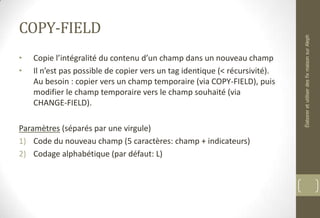 COPY-FIELD
• Copie l’intégralité du contenu d’un champ dans un nouveau champ
• Il n’est pas possible de copier vers un tag identique (< récursivité).
Au besoin : copier vers un champ temporaire (via COPY-FIELD), puis
modifier le champ temporaire vers le champ souhaité (via
CHANGE-FIELD).
Paramètres (séparés par une virgule)
1) Code du nouveau champ (5 caractères: champ + indicateurs)
2) Codage alphabétique (par défaut: L)
ÉlaboreretutiliserdesfixmaisonsurAleph
 