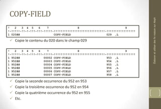 COPY-FIELD
 Copie le contenu du 020 dans le champ 029
 Copie la seconde occurrence du 952 en 953
 Copie la troisième occurrence du 952 en 954
 Copie la quatrième occurrence du 952 en 955
 Etc.
! 2 3 4 5 6 7 8 9
!-!!!!!-!!-!-!!!-!!!-!!!!!-!!!!!!!!!!!!!!!!!!!!!!!!!!!!!!-!!!!!!!!!!!!!!!!!
1 020## COPY-FIELD 029 ,L
! 2 3 4 5 6 7 8 9
!-!!!!!-!!-!-!!!-!!!-!!!!!-!!!!!!!!!!!!!!!!!!!!!!!!!!!!!!-!!!!!!!!!!!!!!!!!
1 952## 00002 COPY-FIELD 953 ,L
1 952## 00003 COPY-FIELD 954 ,L
1 952## 00004 COPY-FIELD 955 ,L
1 952## 00005 COPY-FIELD 956 ,L
1 952## 00006 COPY-FIELD 957 ,L
1 952## 00007 COPY-FIELD 958 ,L
ÉlaboreretutiliserdesfixmaisonsurAleph
 