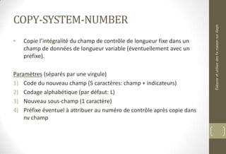 COPY-SYSTEM-NUMBER
• Copie l’intégralité du champ de contrôle de longueur fixe dans un
champ de données de longueur variable (éventuellement avec un
préfixe).
Paramètres (séparés par une virgule)
1) Code du nouveau champ (5 caractères: champ + indicateurs)
2) Codage alphabétique (par défaut: L)
3) Nouveau sous-champ (1 caractère)
4) Préfixe éventuel à attribuer au numéro de contrôle après copie dans
nv champ
ÉlaboreretutiliserdesfixmaisonsurAleph
 