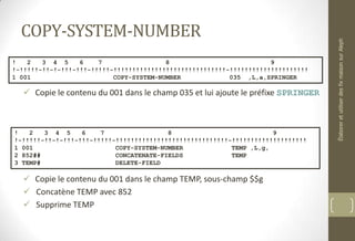COPY-SYSTEM-NUMBER
 Copie le contenu du 001 dans le champ 035 et lui ajoute le préfixe SPRINGER
 Copie le contenu du 001 dans le champ TEMP, sous-champ $$g
 Concatène TEMP avec 852
 Supprime TEMP
! 2 3 4 5 6 7 8 9
!-!!!!!-!!-!-!!!-!!!-!!!!!-!!!!!!!!!!!!!!!!!!!!!!!!!!!!!!-!!!!!!!!!!!!!!!!!!!!!
1 001 COPY-SYSTEM-NUMBER 035 ,L,a,SPRINGER
! 2 3 4 5 6 7 8 9
!-!!!!!-!!-!-!!!-!!!-!!!!!-!!!!!!!!!!!!!!!!!!!!!!!!!!!!!!-!!!!!!!!!!!!!!!!!!!!
1 001 COPY-SYSTEM-NUMBER TEMP ,L,g,
2 852## CONCATENATE-FIELDS TEMP
3 TEMP# DELETE-FIELD
ÉlaboreretutiliserdesfixmaisonsurAleph
 