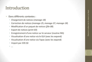 Introduction
• Dans différents contextes :
• Chargement de notices (manage-18)
• Correction de notices (manage-25, manage-37, manage-18)
• Modification d’un paquet de notices (file-08)
• Export de notices (print-03)
• Enregistrement d’une notice sur le serveur (routine INS)
• Visualisation d’une notice via le GUI (avec les expand)
• Visualisation d’une notice via l’opac (avec les expand)
• Import par Z39.50
• …
ÉlaboreretutiliserdesfixmaisonsurAleph
 
