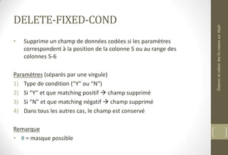 DELETE-FIXED-COND
• Supprime un champ de données codées si les paramètres
correspondent à la position de la colonne 5 ou au range des
colonnes 5-6
Paramètres (séparés par une virgule)
1) Type de condition (“Y” ou “N”)
2) Si “Y” et que matching positif  champ supprimé
3) Si “N” et que matching négatif  champ supprimé
4) Dans tous les autres cas, le champ est conservé
Remarque
• # = masque possible
ÉlaboreretutiliserdesfixmaisonsurAleph
 