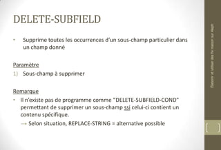 DELETE-SUBFIELD
• Supprime toutes les occurrences d’un sous-champ particulier dans
un champ donné
Paramètre
1) Sous-champ à supprimer
Remarque
• Il n’existe pas de programme comme “DELETE-SUBFIELD-COND”
permettant de supprimer un sous-champ ssi celui-ci contient un
contenu spécifique.
→ Selon situation, REPLACE-STRING = alternative possible
ÉlaboreretutiliserdesfixmaisonsurAleph
 