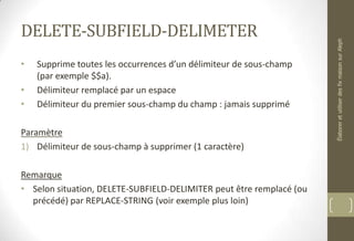 DELETE-SUBFIELD-DELIMETER
• Supprime toutes les occurrences d’un délimiteur de sous-champ
(par exemple $$a).
• Délimiteur remplacé par un espace
• Délimiteur du premier sous-champ du champ : jamais supprimé
Paramètre
1) Délimiteur de sous-champ à supprimer (1 caractère)
Remarque
• Selon situation, DELETE-SUBFIELD-DELIMITER peut être remplacé (ou
précédé) par REPLACE-STRING (voir exemple plus loin)
ÉlaboreretutiliserdesfixmaisonsurAleph
 