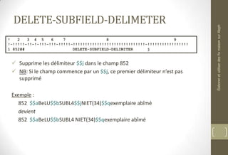 DELETE-SUBFIELD-DELIMETER
 Supprime les délimiteur $$j dans le champ 852
 NB: Si le champ commence par un $$j, ce premier délimiteur n’est pas
supprimé
Exemple :
852 $$aBeLU$$bSUBL4$$jNIET(34)$$qexemplaire abîmé
devient
852 $$aBeLU$$bSUBL4 NIET(34)$$qexemplaire abîmé
! 2 3 4 5 6 7 8 9
!-!!!!!-!!-!-!!!-!!!-!!!!!-!!!!!!!!!!!!!!!!!!!!!!!!!!!!!!-!!!!!!!!!!!!!!!!!
1 852## DELETE-SUBFIELD-DELIMITER j
ÉlaboreretutiliserdesfixmaisonsurAleph
 