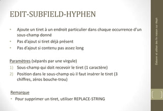 EDIT-SUBFIELD-HYPHEN
• Ajoute un tiret à un endroit particulier dans chaque occurrence d’un
sous-champ donné
• Pas d’ajout si tiret déjà présent
• Pas d’ajout si contenu pas assez long
Paramètres (séparés par une virgule)
1) Sous-champ qui doit recevoir le tiret (1 caractère)
2) Position dans le sous-champ où il faut insérer le tiret (3
chiffres, zéros bouche-trou)
Remarque
• Pour supprimer un tiret, utiliser REPLACE-STRING
ÉlaboreretutiliserdesfixmaisonsurAleph
 
