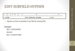 EDIT-SUBFIELD-HYPHEN
 Ajoute un tiret en position 5 du $$a du champ 022
Exemple :
022 $$a01234567
devient
022 $$a0123-4567
! 2 3 4 5 6 7 8 9
!-!!!!!-!!-!-!!!-!!!-!!!!!-!!!!!!!!!!!!!!!!!!!!!!!!!!!!!!-!!!!!!!!!!!!!!!!!
1 022## EDIT-SUBFIELD-HYPHEN a,005
ÉlaboreretutiliserdesfixmaisonsurAleph
 