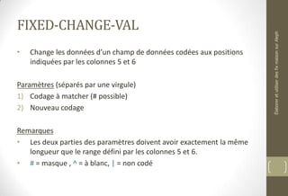 FIXED-CHANGE-VAL
• Change les données d’un champ de données codées aux positions
indiquées par les colonnes 5 et 6
Paramètres (séparés par une virgule)
1) Codage à matcher (# possible)
2) Nouveau codage
Remarques
• Les deux parties des paramètres doivent avoir exactement la même
longueur que le range défini par les colonnes 5 et 6.
• # = masque , ^ = à blanc, | = non codé
ÉlaboreretutiliserdesfixmaisonsurAleph
 