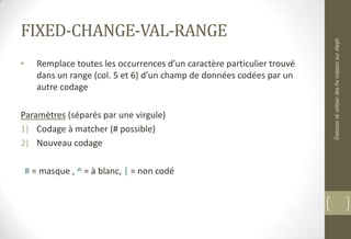FIXED-CHANGE-VAL-RANGE
• Remplace toutes les occurrences d’un caractère particulier trouvé
dans un range (col. 5 et 6) d’un champ de données codées par un
autre codage
Paramètres (séparés par une virgule)
1) Codage à matcher (# possible)
2) Nouveau codage
# = masque , ^ = à blanc, | = non codé
ÉlaboreretutiliserdesfixmaisonsurAleph
 