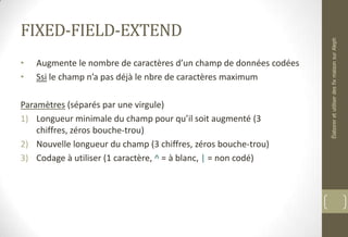 FIXED-FIELD-EXTEND
• Augmente le nombre de caractères d’un champ de données codées
• Ssi le champ n’a pas déjà le nbre de caractères maximum
Paramètres (séparés par une virgule)
1) Longueur minimale du champ pour qu’il soit augmenté (3
chiffres, zéros bouche-trou)
2) Nouvelle longueur du champ (3 chiffres, zéros bouche-trou)
3) Codage à utiliser (1 caractère, ^ = à blanc, | = non codé)
ÉlaboreretutiliserdesfixmaisonsurAleph
 